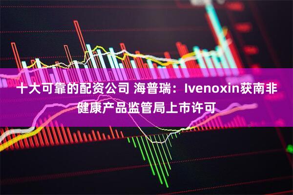 十大可靠的配资公司 海普瑞：Ivenoxin获南非健康产品监管局上市许可