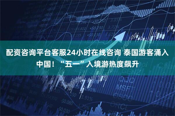 配资咨询平台客服24小时在线咨询 泰国游客涌入中国！“五一”入境游热度飙升