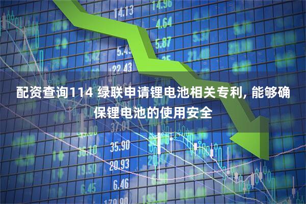 配资查询114 绿联申请锂电池相关专利, 能够确保锂电池的使用安全