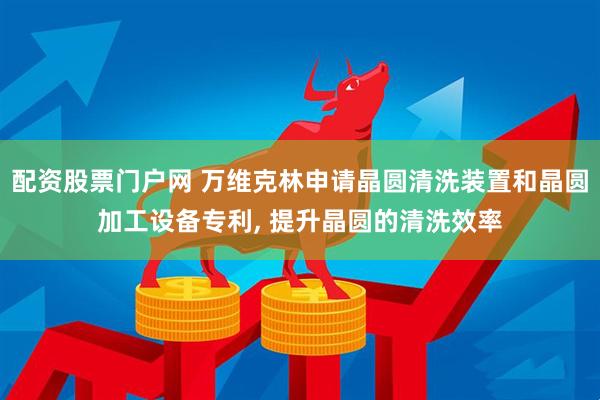 配资股票门户网 万维克林申请晶圆清洗装置和晶圆加工设备专利, 提升晶圆的清洗效率