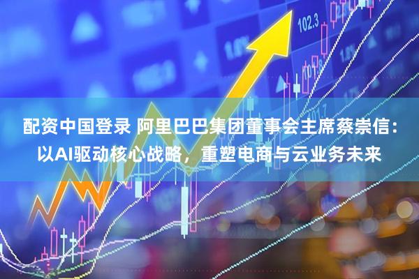 配资中国登录 阿里巴巴集团董事会主席蔡崇信：以AI驱动核心战略，重塑电商与云业务未来