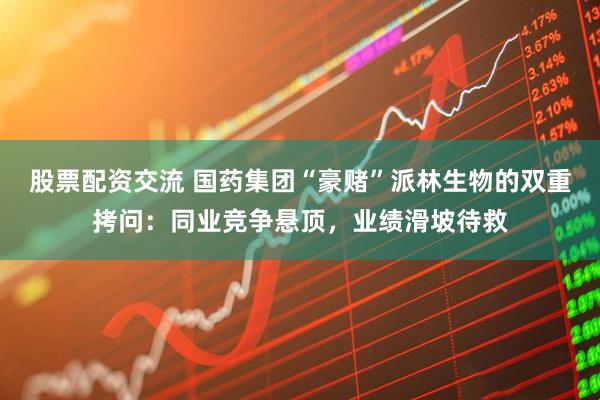 股票配资交流 国药集团“豪赌”派林生物的双重拷问：同业竞争悬顶，业绩滑坡待救