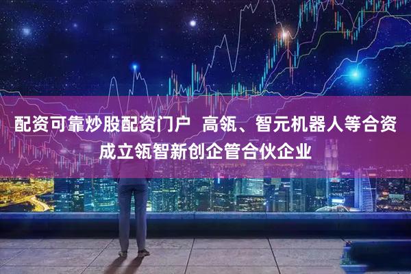 配资可靠炒股配资门户  高瓴、智元机器人等合资成立瓴智新创企管合伙企业