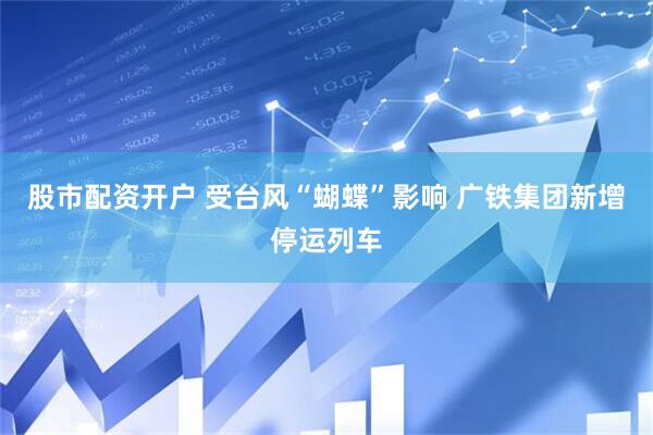 股市配资开户 受台风“蝴蝶”影响 广铁集团新增停运列车