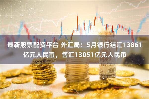 最新股票配资平台 外汇局：5月银行结汇13861亿元人民币，售汇13051亿元人民币