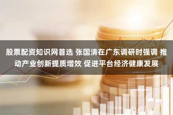股票配资知识网首选 张国清在广东调研时强调 推动产业创新提质增效 促进平台经济健康发展
