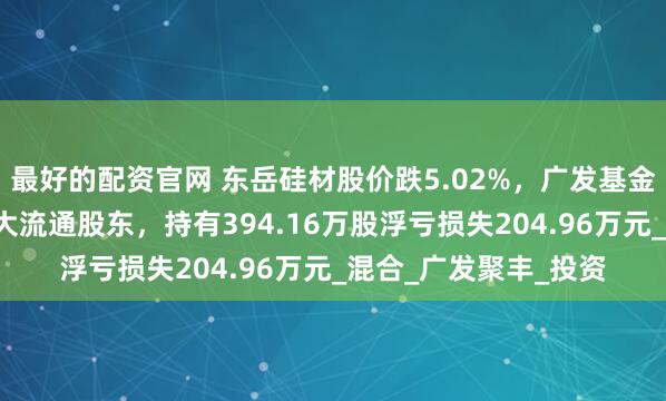 最好的配资官网 东岳硅材股价跌5.02%，广发基金旗下1只基金位居十大流通股东，持有394.16万股浮亏损失204.96万元_混合_广发聚丰_投资
