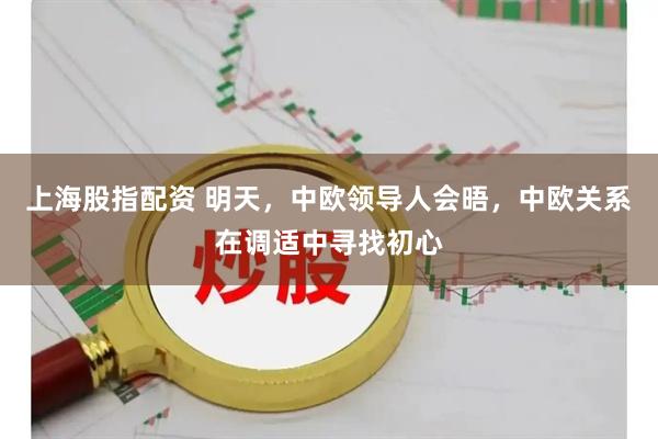 上海股指配资 明天，中欧领导人会晤，中欧关系在调适中寻找初心
