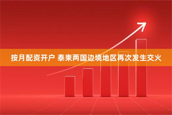 按月配资开户 泰柬两国边境地区再次发生交火