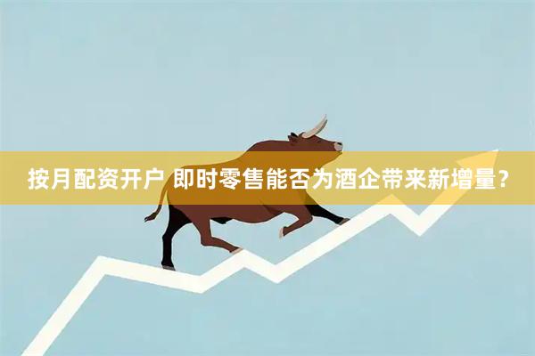 按月配资开户 即时零售能否为酒企带来新增量？