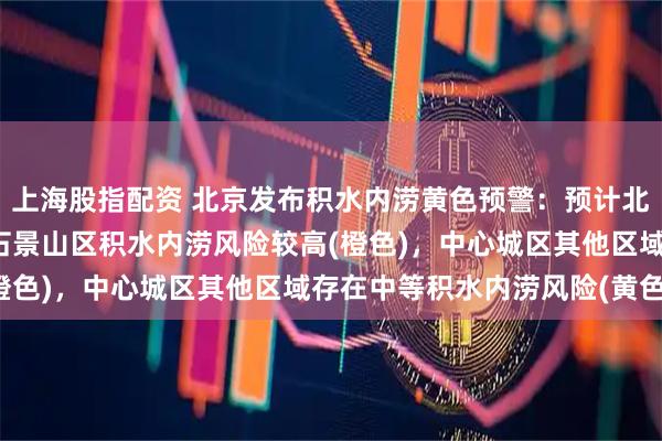 上海股指配资 北京发布积水内涝黄色预警：预计北京市海淀区、丰台区、石景山区积水内涝风险较高(橙色)，中心城区其他区域存在中等积水内涝风险(黄色)