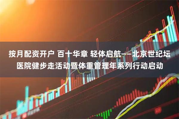 按月配资开户 百十华章 轻体启航——北京世纪坛医院健步走活动暨体重管理年系列行动启动