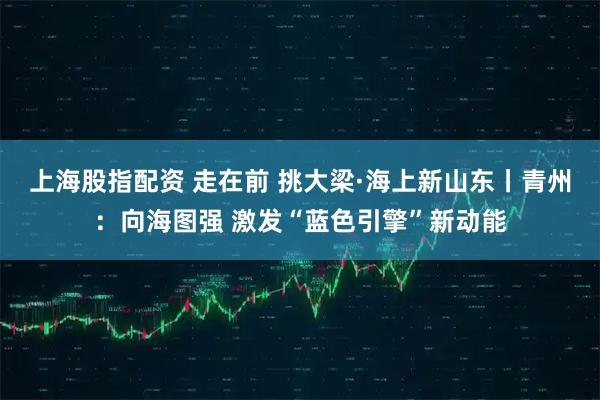 上海股指配资 走在前 挑大梁·海上新山东丨青州：向海图强 激发“蓝色引擎”新动能