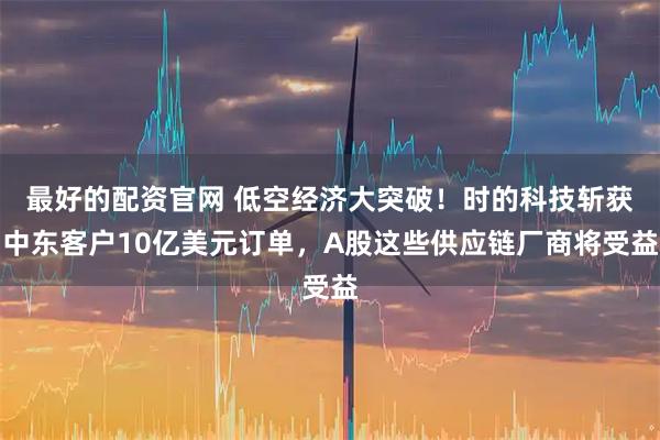 最好的配资官网 低空经济大突破！时的科技斩获中东客户10亿美元订单，A股这些供应链厂商将受益