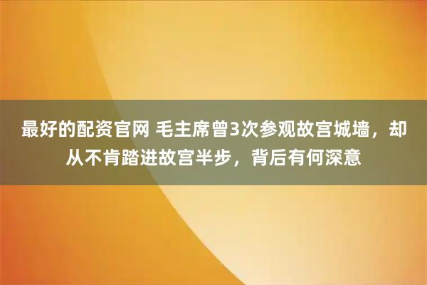 最好的配资官网 毛主席曾3次参观故宫城墙，却从不肯踏进故宫半步，背后有何深意