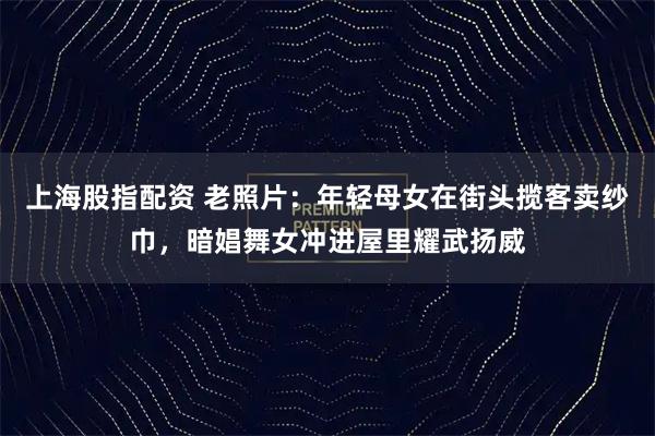 上海股指配资 老照片：年轻母女在街头揽客卖纱巾，暗娼舞女冲进屋里耀武扬威