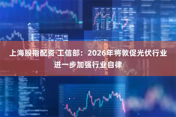 上海股指配资 工信部：2026年将敦促光伏行业进一步加强行业自律
