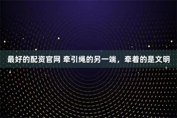 最好的配资官网 牵引绳的另一端，牵着的是文明