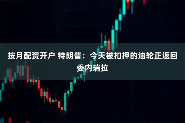 按月配资开户 特朗普：今天被扣押的油轮正返回委内瑞拉