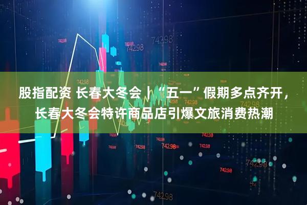 股指配资 长春大冬会｜“五一”假期多点齐开，长春大冬会特许商品店引爆文旅消费热潮