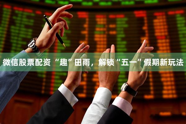 微信股票配资 “趣”田雨，解锁“五一”假期新玩法