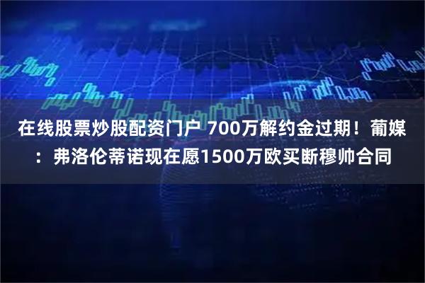 在线股票炒股配资门户 700万解约金过期！葡媒：弗洛伦蒂诺现在愿1500万欧买断穆帅合同