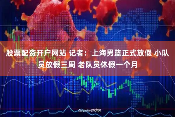 股票配资开户网站 记者：上海男篮正式放假 小队员放假三周 老队员休假一个月