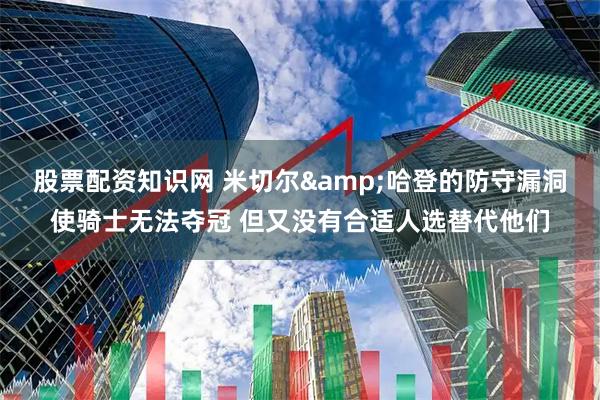 股票配资知识网 米切尔&哈登的防守漏洞使骑士无法夺冠 但又没有合适人选替代他们