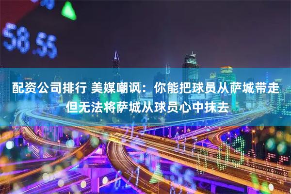 配资公司排行 美媒嘲讽：你能把球员从萨城带走 但无法将萨城从球员心中抹去