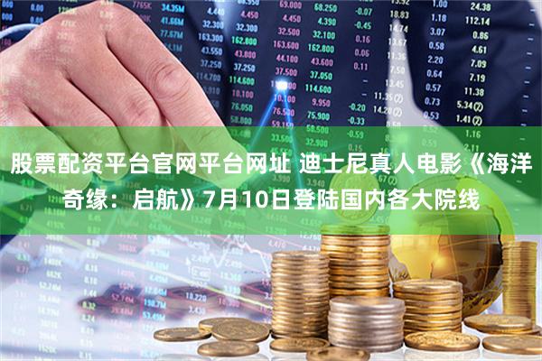 股票配资平台官网平台网址 迪士尼真人电影《海洋奇缘：启航》7月10日登陆国内各大院线
