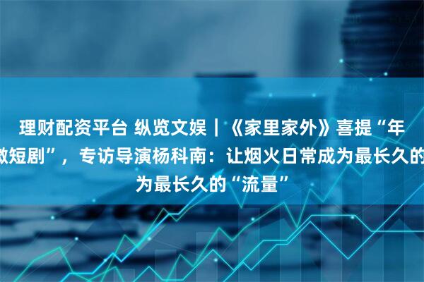 理财配资平台 纵览文娱｜《家里家外》喜提“年度优秀微短剧”，专访导演杨科南：让烟火日常成为最长久的“流量”