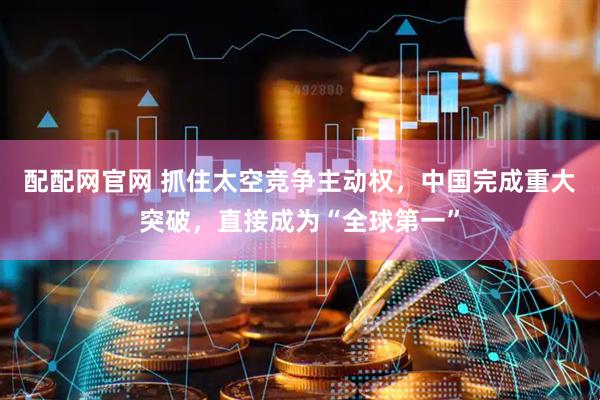 配配网官网 抓住太空竞争主动权,中国完成重大突破,直接成为“全球第一”