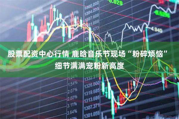 股票配资中心行情 鹿晗音乐节现场“粉碎烦恼” 细节满满宠粉新高度