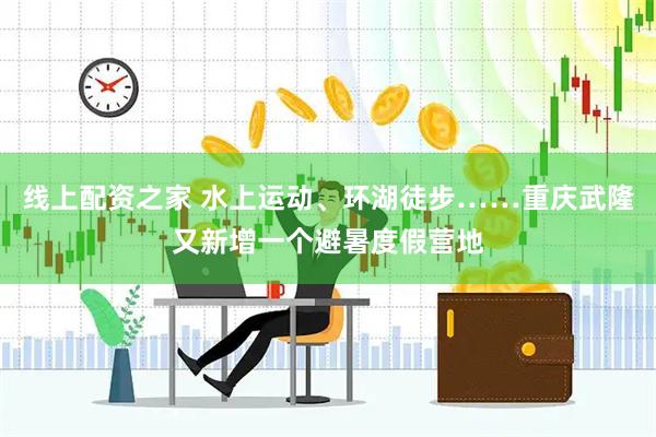 线上配资之家 水上运动、环湖徒步……重庆武隆又新增一个避暑度假营地