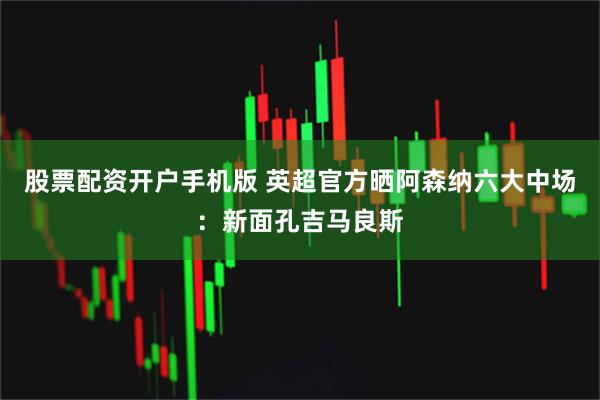 股票配资开户手机版 英超官方晒阿森纳六大中场：新面孔吉马良斯