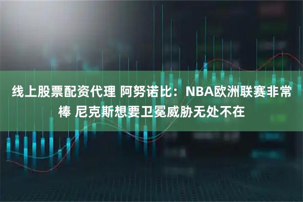 线上股票配资代理 阿努诺比：NBA欧洲联赛非常棒 尼克斯想要卫冕威胁无处不在